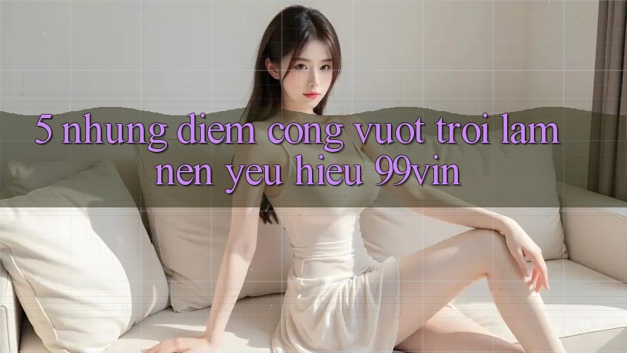 5. Những Điểm Cộng Vượt Trội Làm Nên Yêu Hiệu 99vin