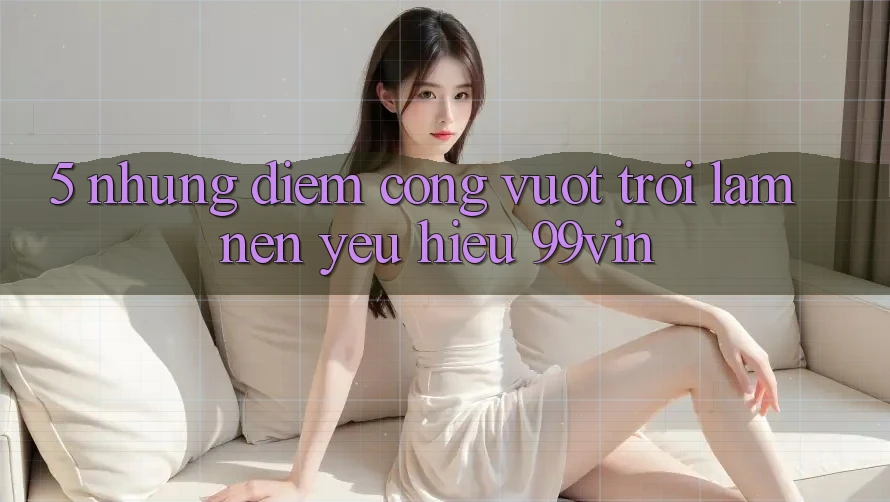 5. Những Điểm Cộng Vượt Trội Làm Nên Yêu Hiệu 99vin