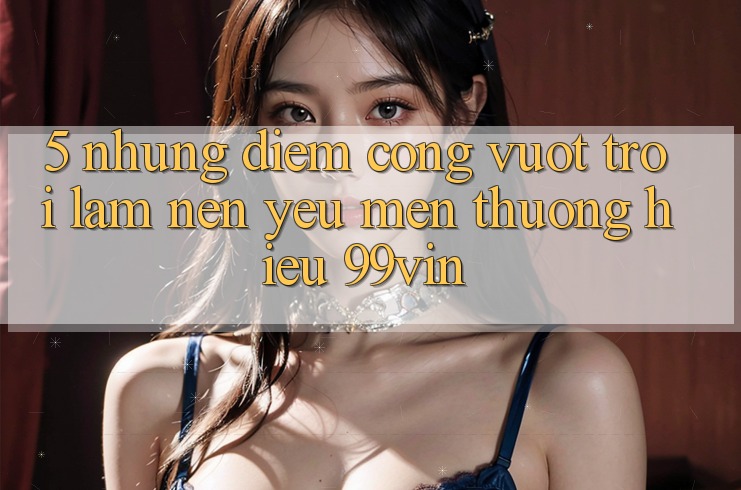 5. Những Điểm Cộng Vượt Trội Làm Nên Yêu mến thương Hiệu 99vin
