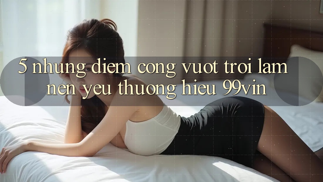 5. Những Điểm Cộng Vượt Trội Làm Nên Yêu thương Hiệu 99vin 5. Những Điểm Cộng Vượt Trội Làm Nên Yêu thương Hiệu 99vin