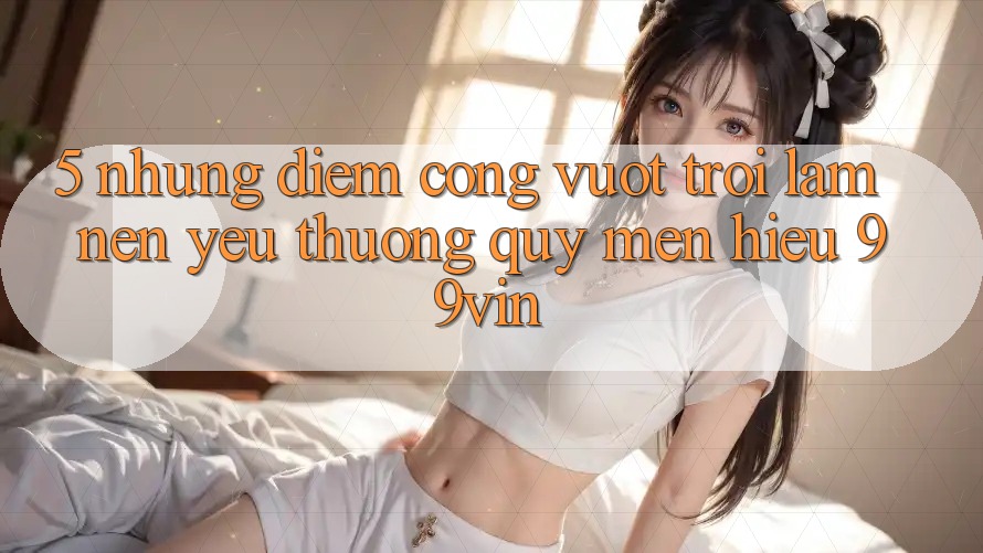 5. Những Điểm Cộng Vượt Trội Làm Nên Yêu thương quý mến Hiệu 99vin 5. Những Điểm Cộng Vượt Trội Làm Nên Yêu thương quý mến Hiệu 99vin