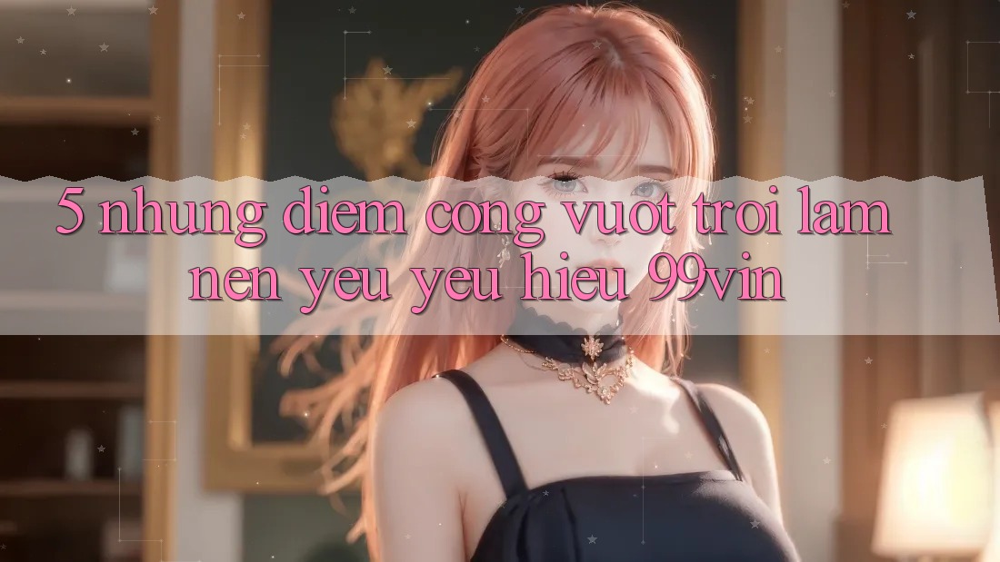5. Những Điểm Cộng Vượt Trội Làm Nên Yêu yêu Hiệu 99vin