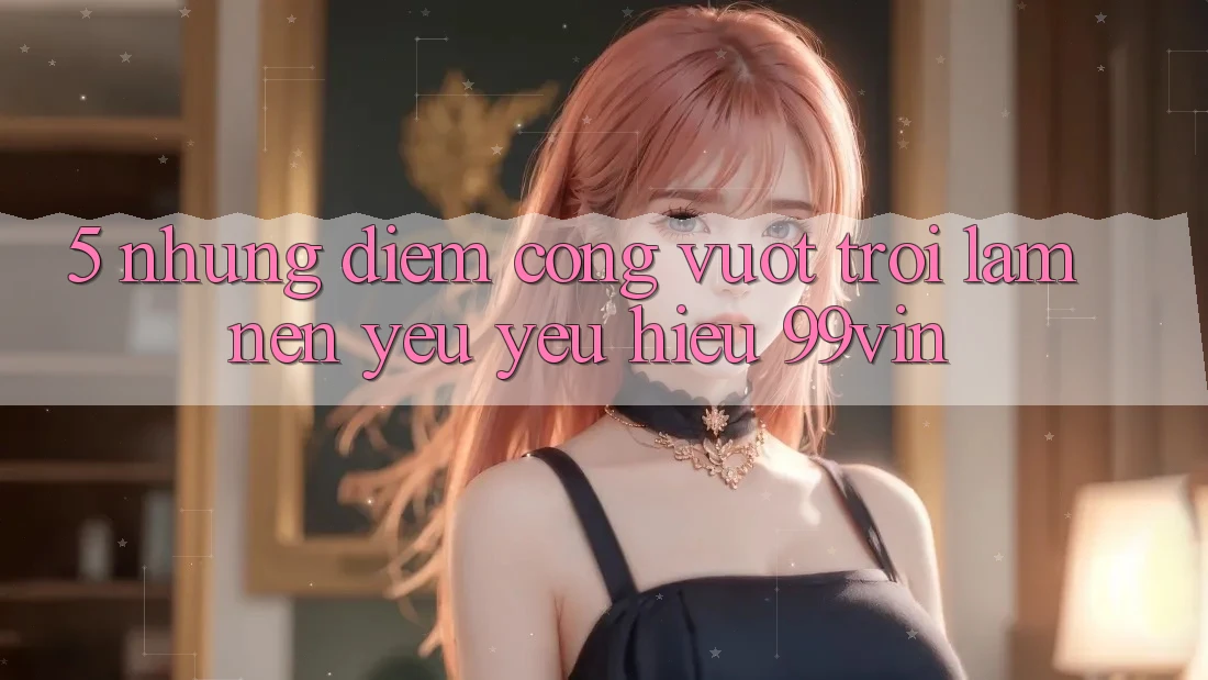 5. Những Điểm Cộng Vượt trội Làm Nên Yêu yêu Hiệu 99vin 5. Những Điểm Cộng Vượt trội Làm Nên Yêu yêu Hiệu 99vin