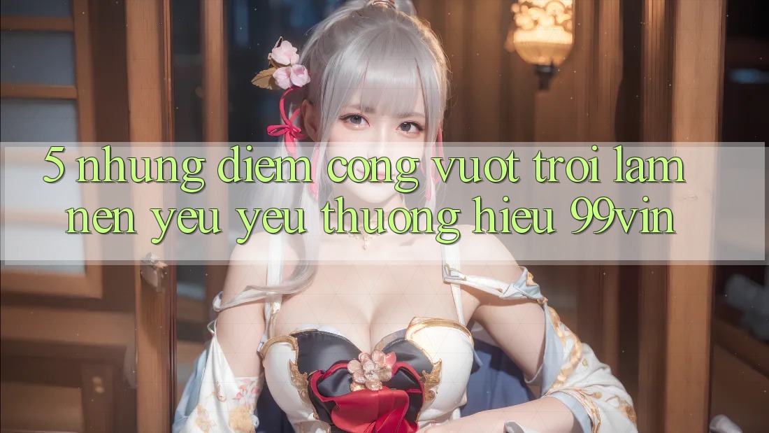 5. Những Điểm Cộng Vượt trội Làm Nên Yêu yêu thương Hiệu 99vin