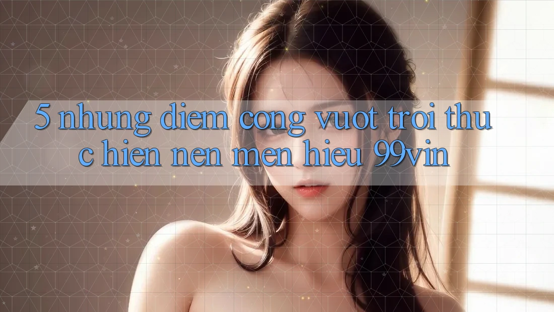 5. Những Điểm Cộng Vượt Trội Thực hiện Nên Mến Hiệu 99vin