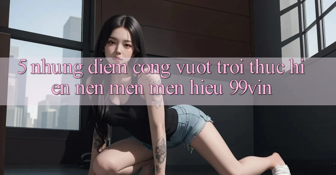5. Những Điểm Cộng Vượt trội Thực hiện Nên Mến mến Hiệu 99vin