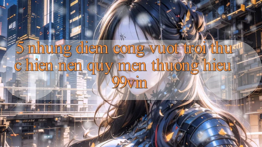 5. Những Điểm Cộng Vượt Trội Thực hiện Nên Quý mến thương Hiệu 99vin 5. Những Điểm Cộng Vượt Trội Thực hiện Nên Quý mến thương Hiệu 99vin