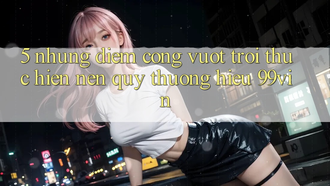 5. Những Điểm Cộng Vượt trội Thực hiện Nên Quý thương Hiệu 99vin 5. Những Điểm Cộng Vượt trội Thực hiện Nên Quý thương Hiệu 99vin