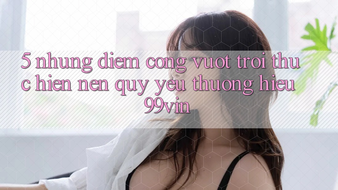 5. Những Điểm Cộng Vượt trội Thực hiện Nên Quý yêu thương Hiệu 99vin 5. Những Điểm Cộng Vượt trội Thực hiện Nên Quý yêu thương Hiệu 99vin