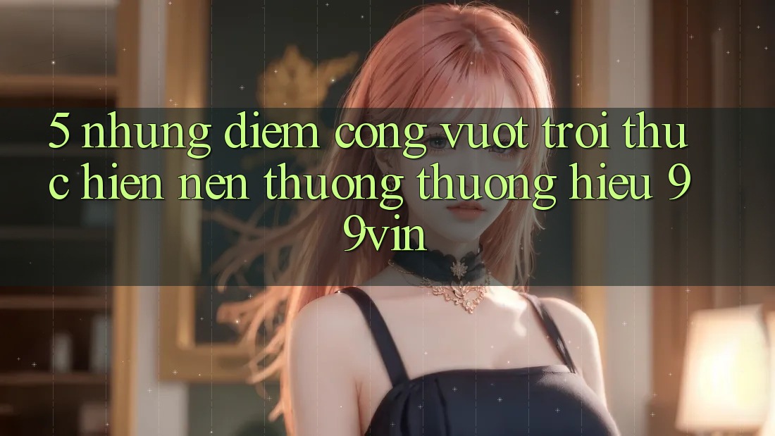 5. Những Điểm Cộng Vượt trội Thực hiện Nên Thương thương Hiệu 99vin 5. Những Điểm Cộng Vượt trội Thực hiện Nên Thương thương Hiệu 99vin