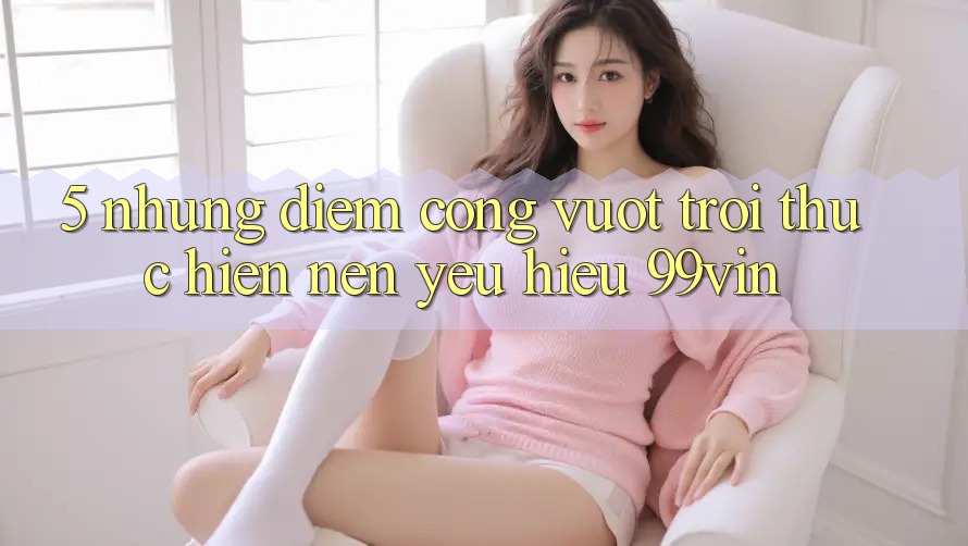 5. Những Điểm Cộng Vượt trội Thực hiện Nên Yêu Hiệu 99vin