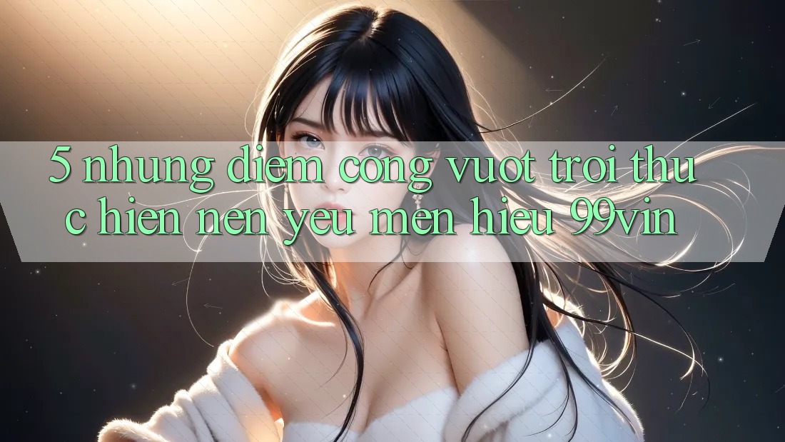 5. Những Điểm Cộng Vượt Trội Thực hiện Nên Yêu mến Hiệu 99vin