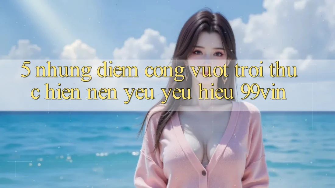5. Những Điểm Cộng Vượt Trội Thực hiện Nên Yêu yêu Hiệu 99vin