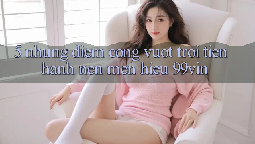 5. Những Điểm Cộng Vượt Trội Tiến hành Nên Mến Hiệu 99vin
