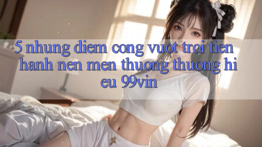 5. Những Điểm Cộng Vượt Trội Tiến hành Nên Mến thương thương Hiệu 99vin 5. Những Điểm Cộng Vượt Trội Tiến hành Nên Mến thương thương Hiệu 99vin