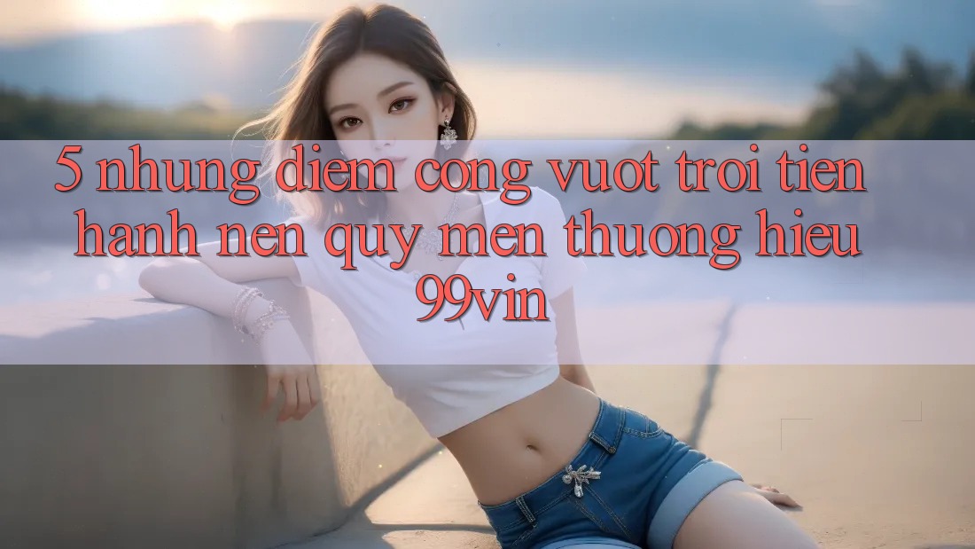 5. Những Điểm Cộng Vượt Trội Tiến hành Nên Quý mến thương Hiệu 99vin 5. Những Điểm Cộng Vượt Trội Tiến hành Nên Quý mến thương Hiệu 99vin