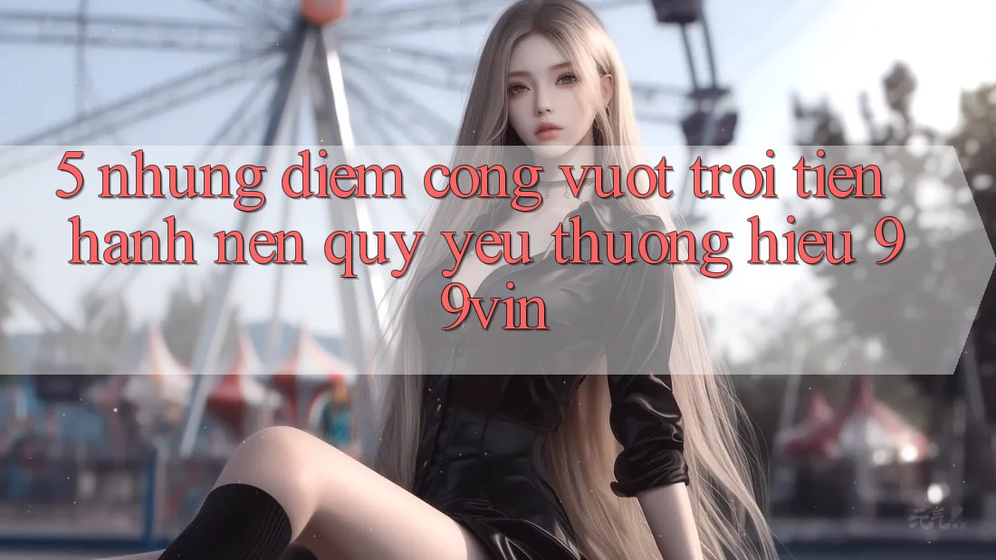 5. Những Điểm Cộng Vượt Trội Tiến hành Nên Quý yêu thương Hiệu 99vin