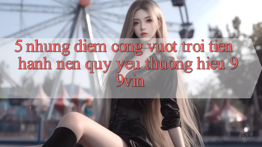 5. Những Điểm Cộng Vượt Trội Tiến hành Nên Quý yêu thương Hiệu 99vin