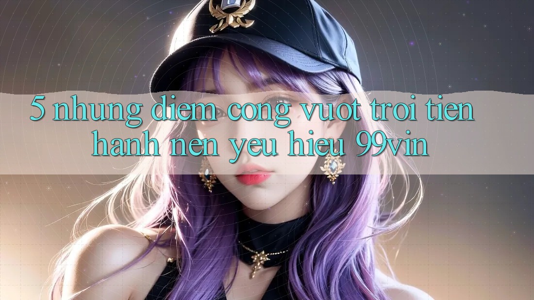 5. Những Điểm Cộng Vượt Trội Tiến hành Nên Yêu Hiệu 99vin