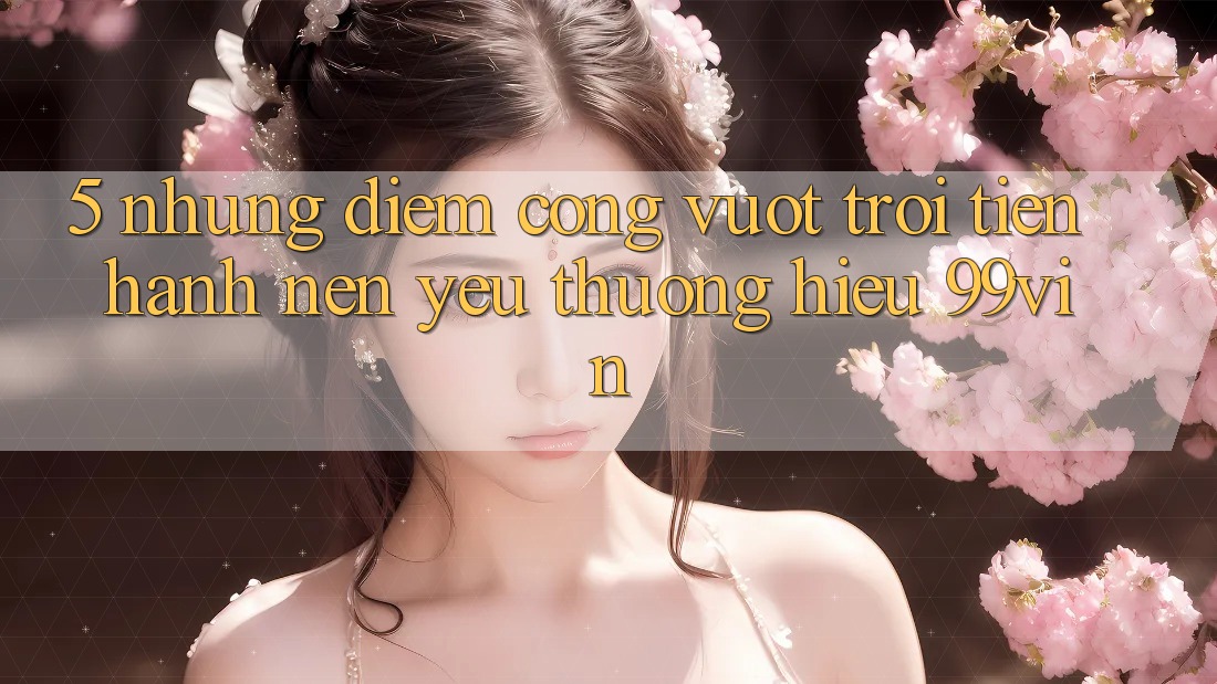 5. Những Điểm Cộng Vượt Trội Tiến hành Nên Yêu thương Hiệu 99vin