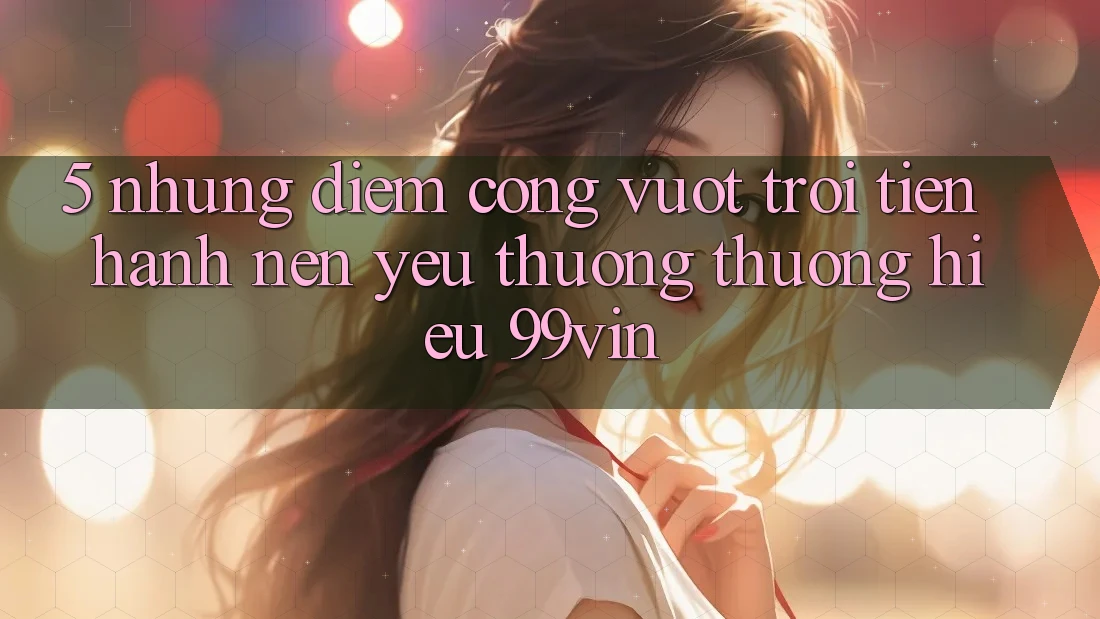 5. Những Điểm Cộng Vượt Trội Tiến hành Nên Yêu thương thương Hiệu 99vin