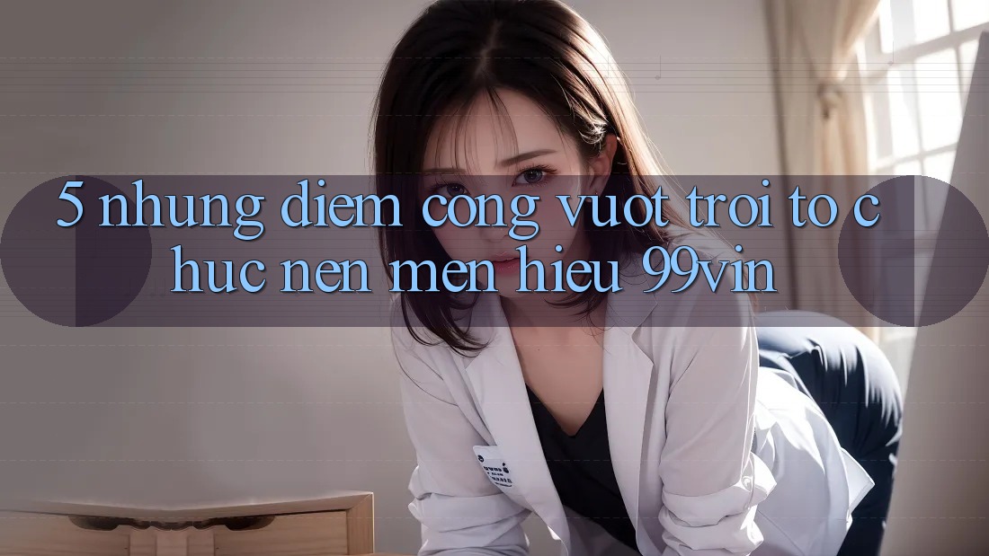 5. Những Điểm Cộng Vượt Trội Tổ chức Nên Mến Hiệu 99vin