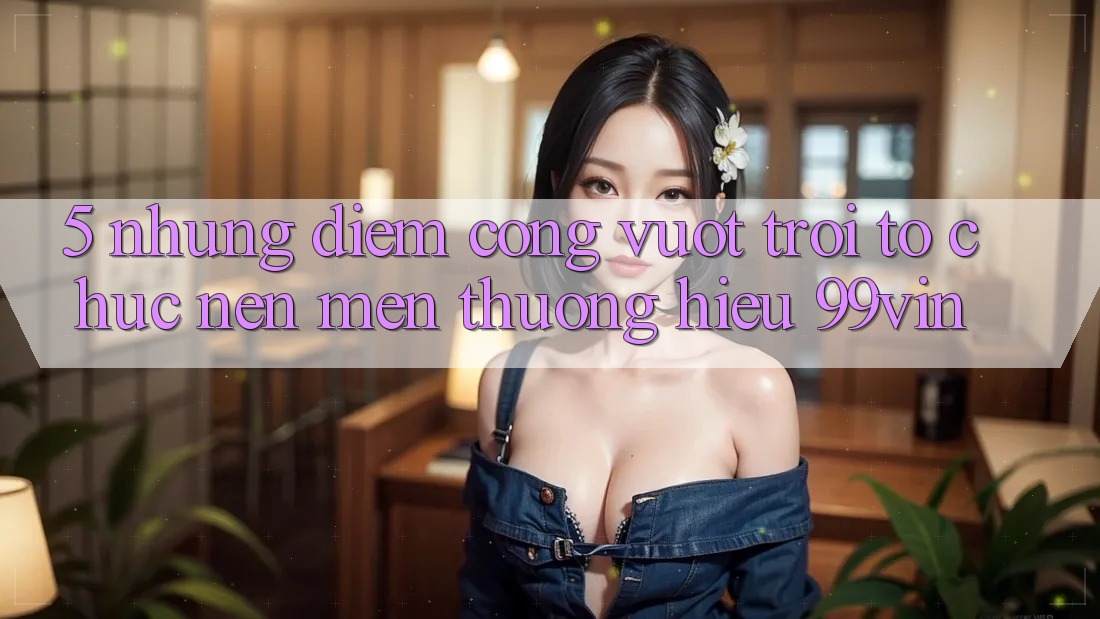 5. Những Điểm Cộng Vượt Trội Tổ chức Nên Mến thương Hiệu 99vin