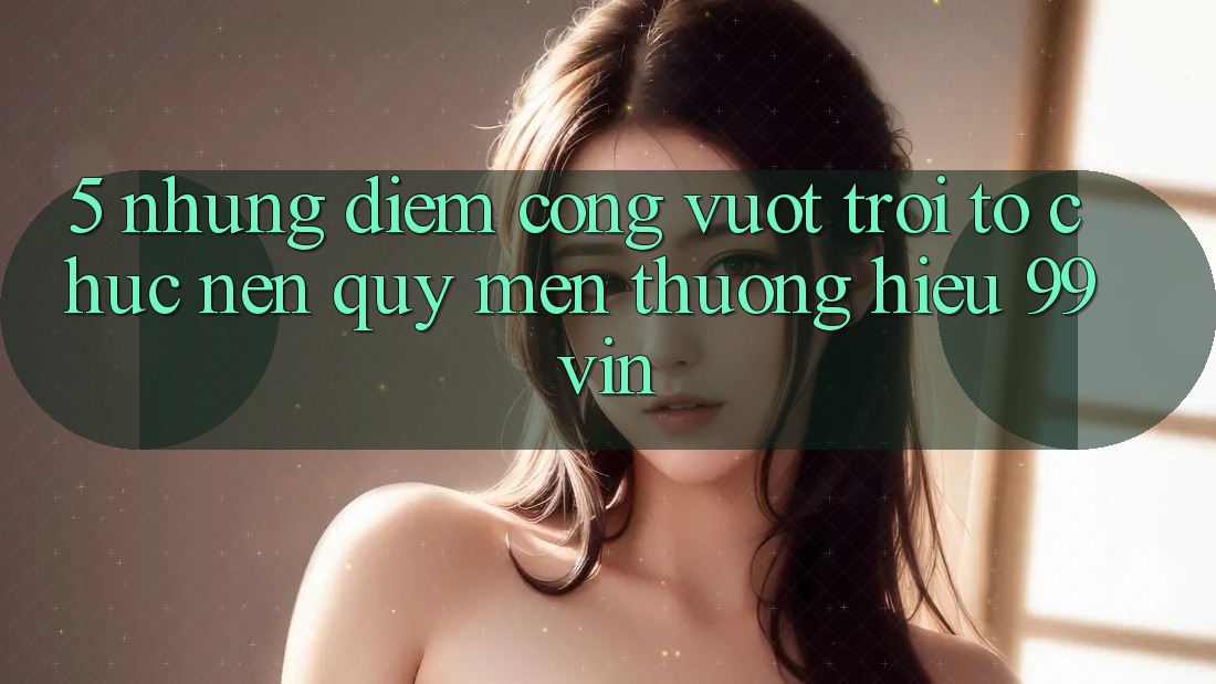 5. Những Điểm Cộng Vượt Trội Tổ chức Nên Quý mến thương Hiệu 99vin 5. Những Điểm Cộng Vượt Trội Tổ chức Nên Quý mến thương Hiệu 99vin