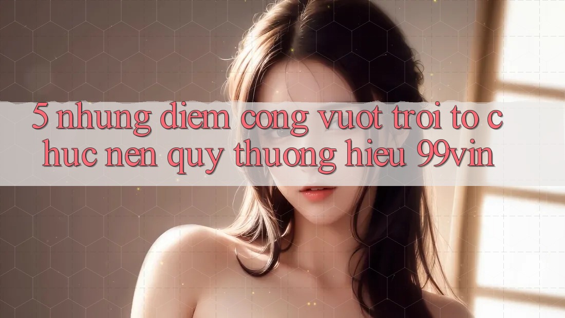 5. Những Điểm Cộng Vượt Trội Tổ chức Nên Quý thương Hiệu 99vin