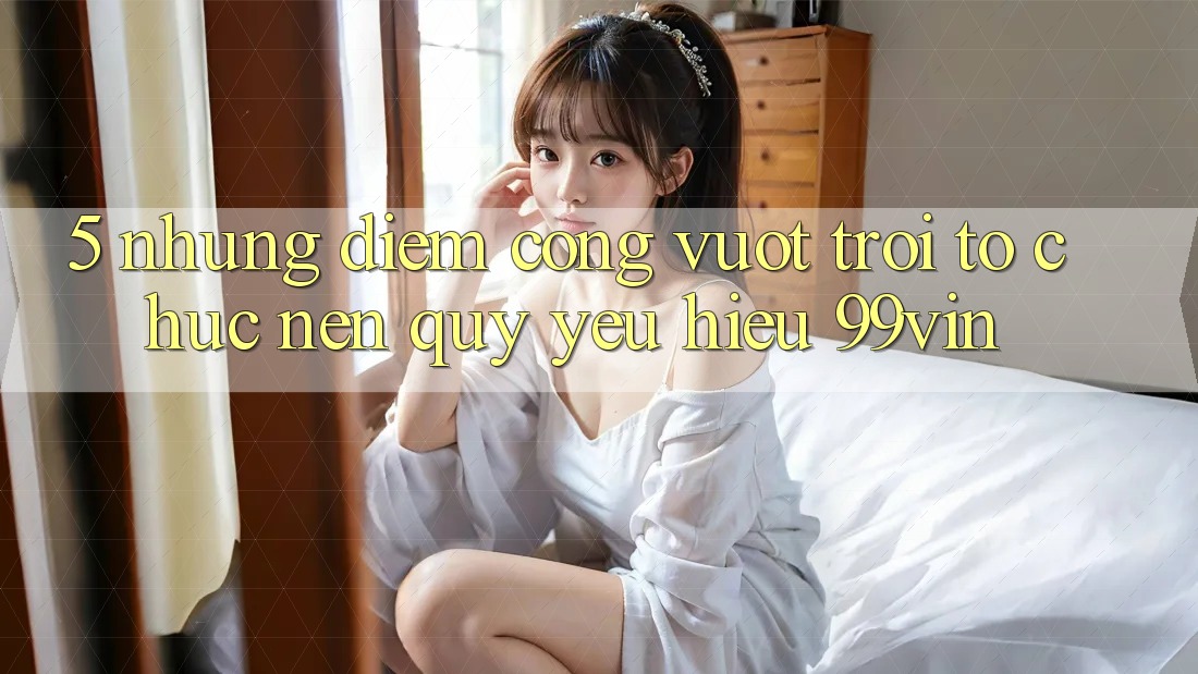 5. Những Điểm Cộng Vượt Trội Tổ chức Nên Quý yêu Hiệu 99vin