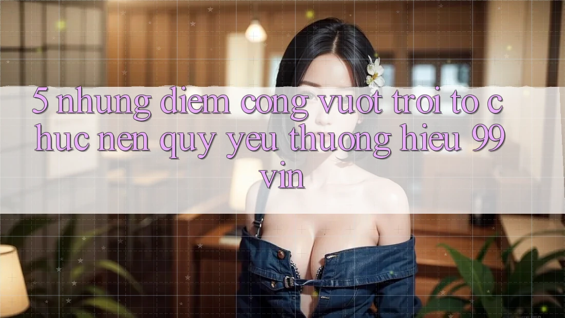 5. Những Điểm Cộng Vượt Trội Tổ chức Nên Quý yêu thương Hiệu 99vin