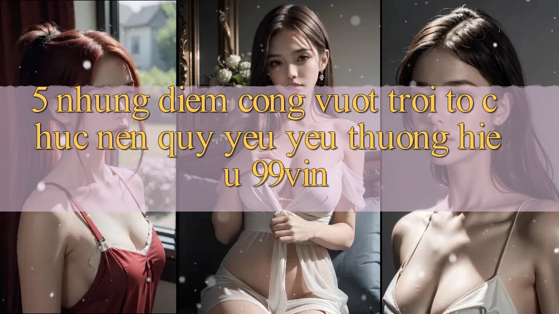 5. Những Điểm Cộng Vượt Trội Tổ chức Nên Quý yêu yêu thương Hiệu 99vin