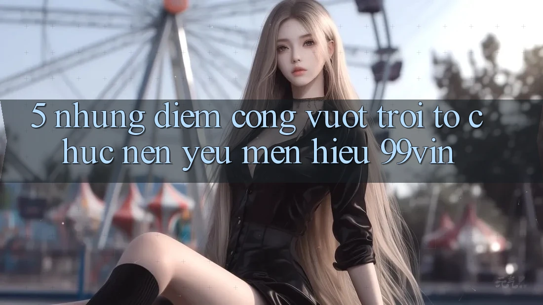 5. Những Điểm Cộng Vượt Trội Tổ chức Nên Yêu mến Hiệu 99vin