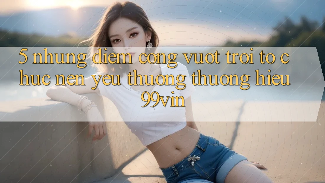 5. Những Điểm Cộng Vượt trội Tổ chức Nên Yêu thương thương Hiệu 99vin