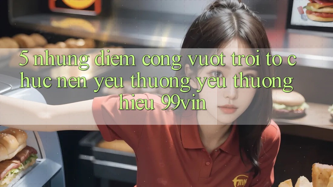 5. Những Điểm Cộng Vượt Trội Tổ chức Nên Yêu thương yêu thương Hiệu 99vin