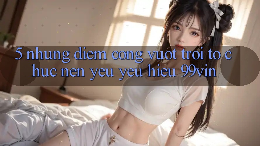 5. Những Điểm Cộng Vượt Trội Tổ chức Nên Yêu yêu Hiệu 99vin 5. Những Điểm Cộng Vượt Trội Tổ chức Nên Yêu yêu Hiệu 99vin
