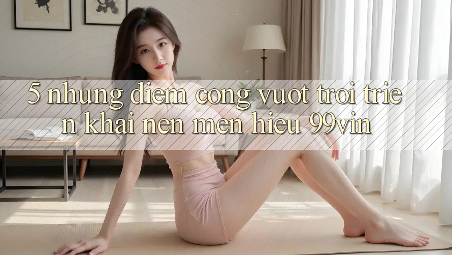 5. Những Điểm Cộng Vượt Trội Triển khai Nên Mến Hiệu 99vin 5. Những Điểm Cộng Vượt Trội Triển khai Nên Mến Hiệu 99vin