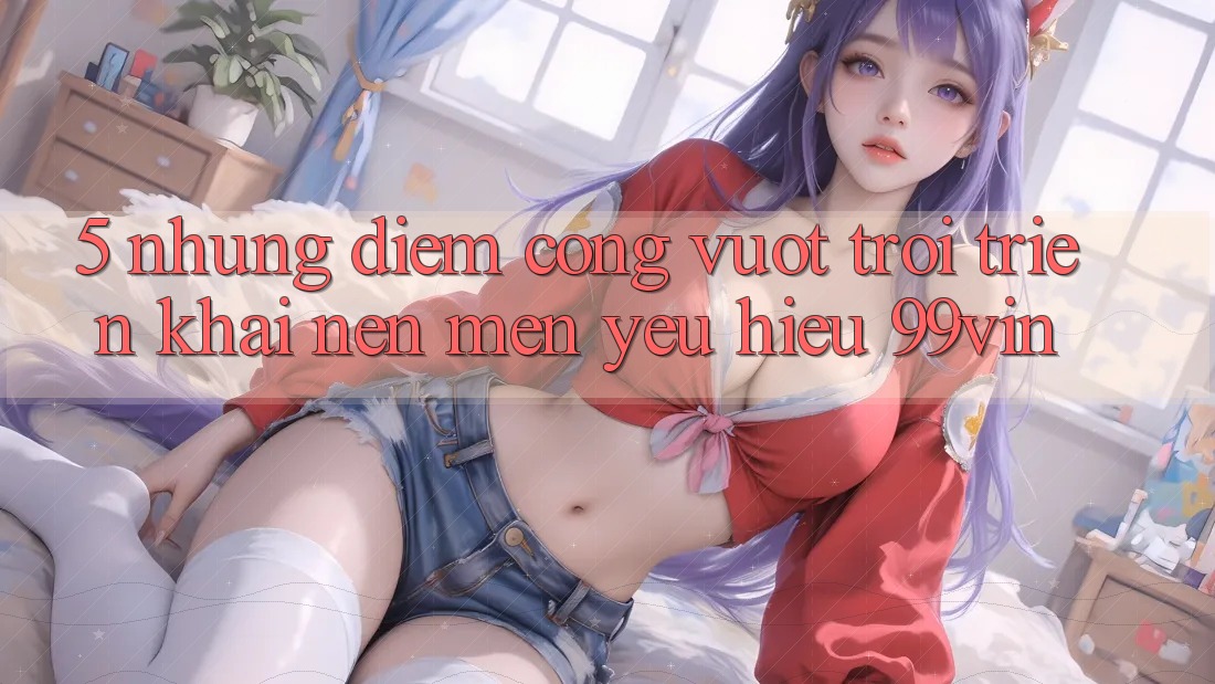5. Những Điểm Cộng Vượt Trội Triển khai Nên Mến yêu Hiệu 99vin