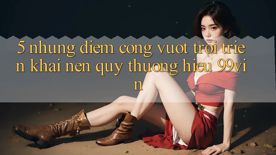5. Những Điểm Cộng Vượt Trội Triển khai Nên Quý thương Hiệu 99vin