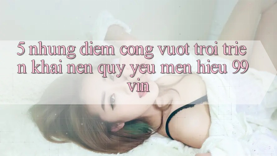 5. Những Điểm Cộng Vượt Trội Triển khai Nên Quý yêu mến Hiệu 99vin 5. Những Điểm Cộng Vượt Trội Triển khai Nên Quý yêu mến Hiệu 99vin