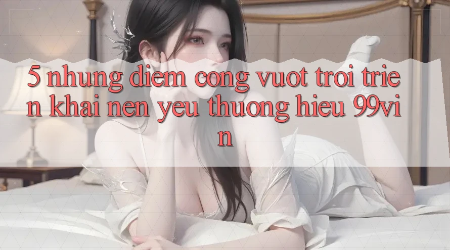 5. Những Điểm Cộng Vượt trội Triển khai Nên Yêu thương Hiệu 99vin