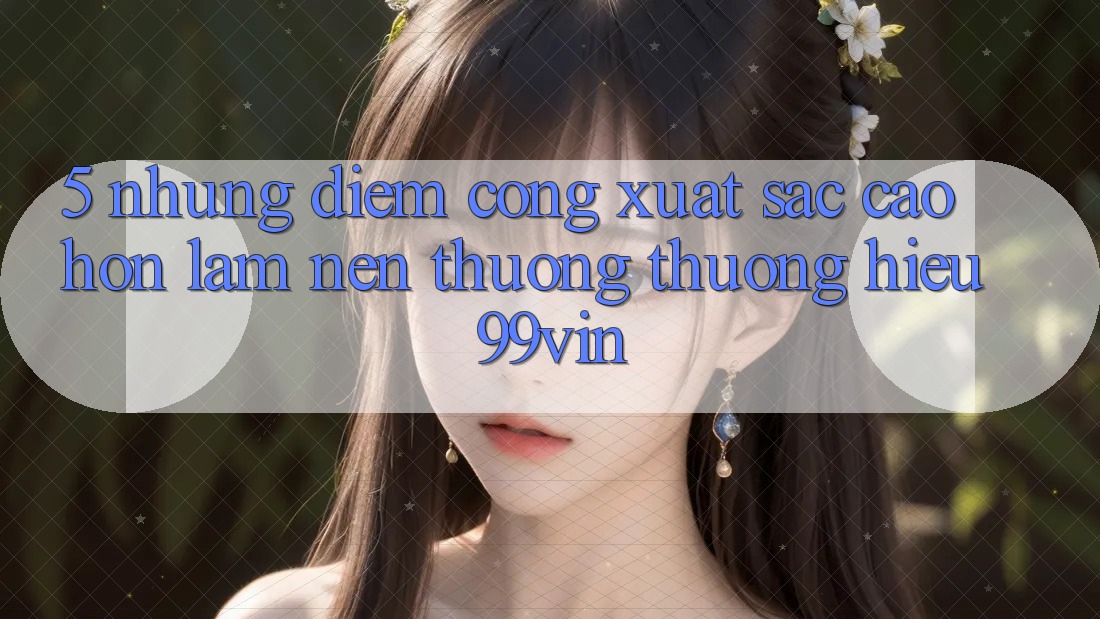 5. Những Điểm Cộng Xuất sắc cao hơn Làm Nên Thương thương Hiệu 99vin 5. Những Điểm Cộng Xuất sắc cao hơn Làm Nên Thương thương Hiệu 99vin