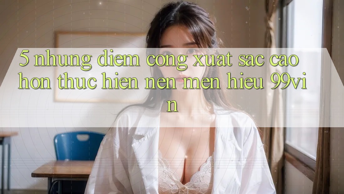 5. Những Điểm Cộng Xuất sắc cao hơn Thực hiện Nên Mến Hiệu 99vin
