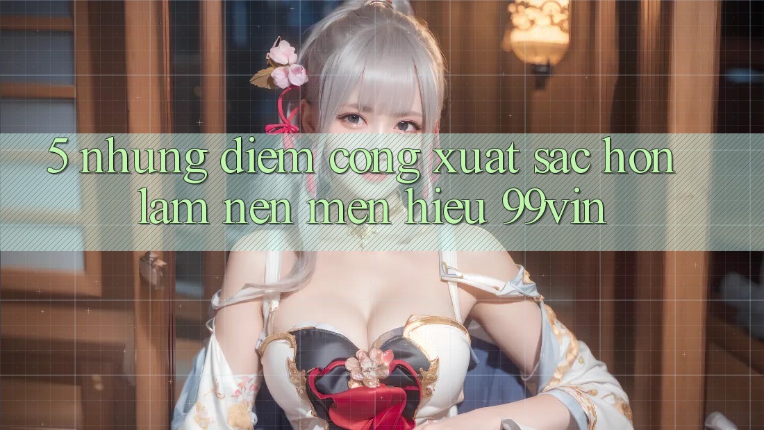 5. Những Điểm Cộng Xuất sắc hơn Làm Nên Mến Hiệu 99vin