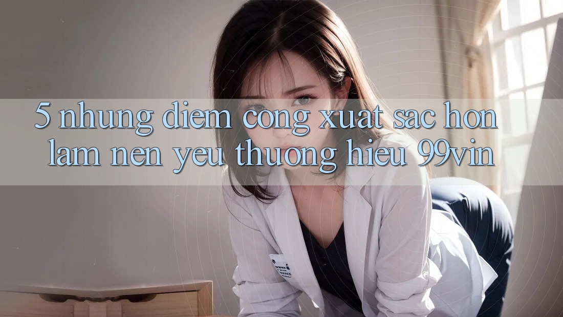5. Những Điểm Cộng Xuất sắc hơn Làm Nên Yêu thương Hiệu 99vin 5. Những Điểm Cộng Xuất sắc hơn Làm Nên Yêu thương Hiệu 99vin