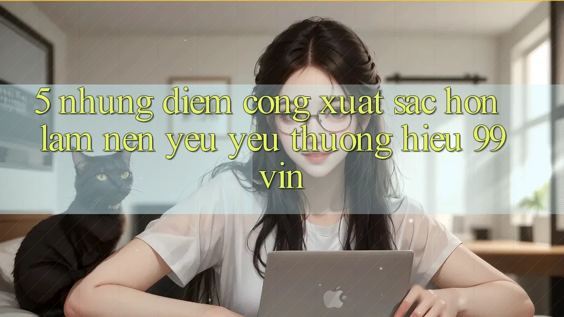 5. Những Điểm Cộng Xuất sắc hơn Làm Nên Yêu yêu thương Hiệu 99vin