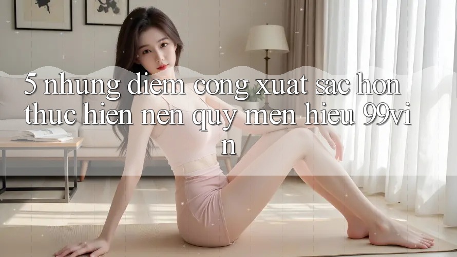 5. Những Điểm Cộng Xuất sắc hơn Thực hiện Nên Quý mến Hiệu 99vin