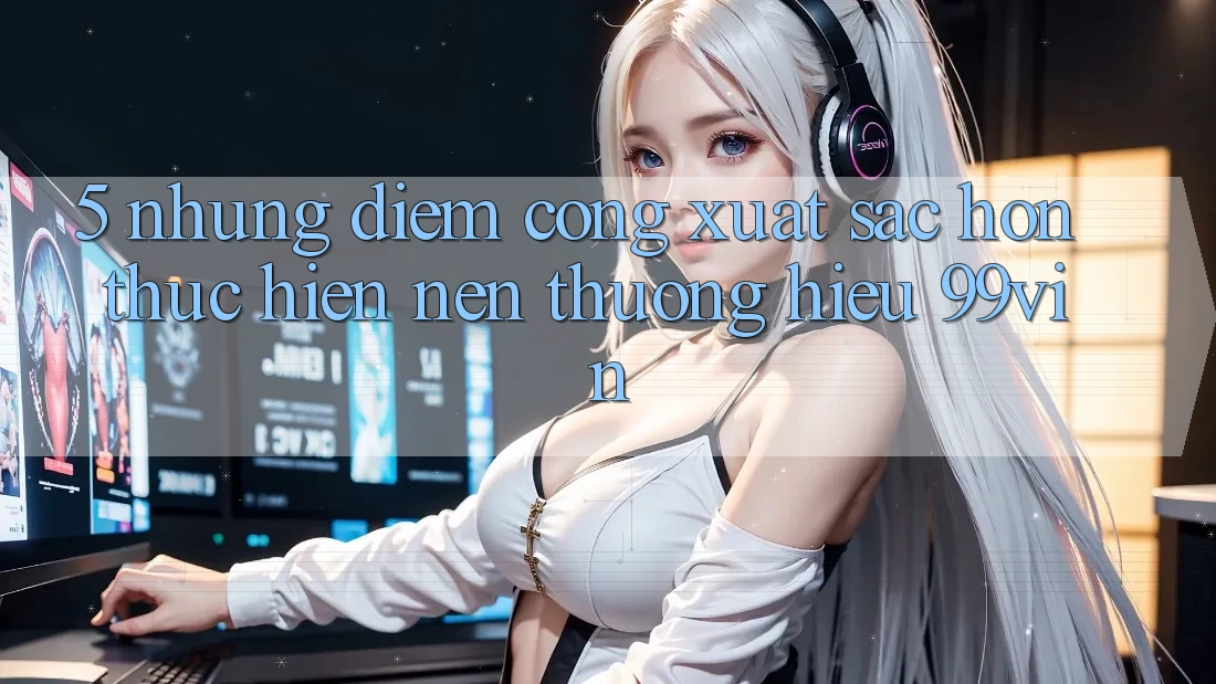 5. Những Điểm Cộng Xuất sắc hơn Thực hiện Nên Thương Hiệu 99vin