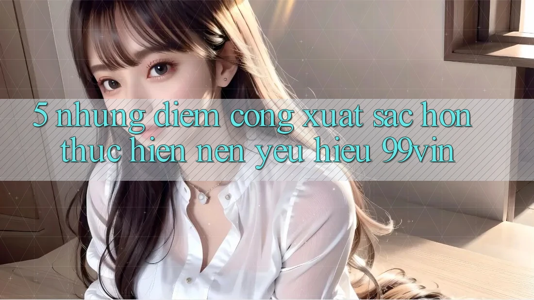 5. Những Điểm Cộng Xuất sắc hơn Thực hiện Nên Yêu Hiệu 99vin