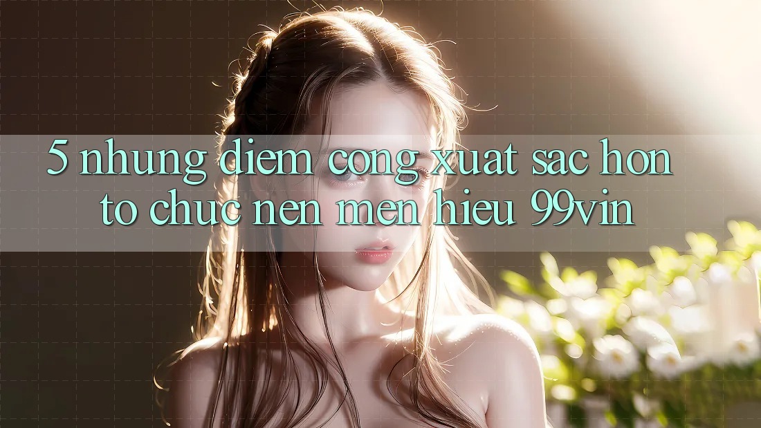 5. Những Điểm Cộng Xuất sắc hơn Tổ chức Nên Mến Hiệu 99vin